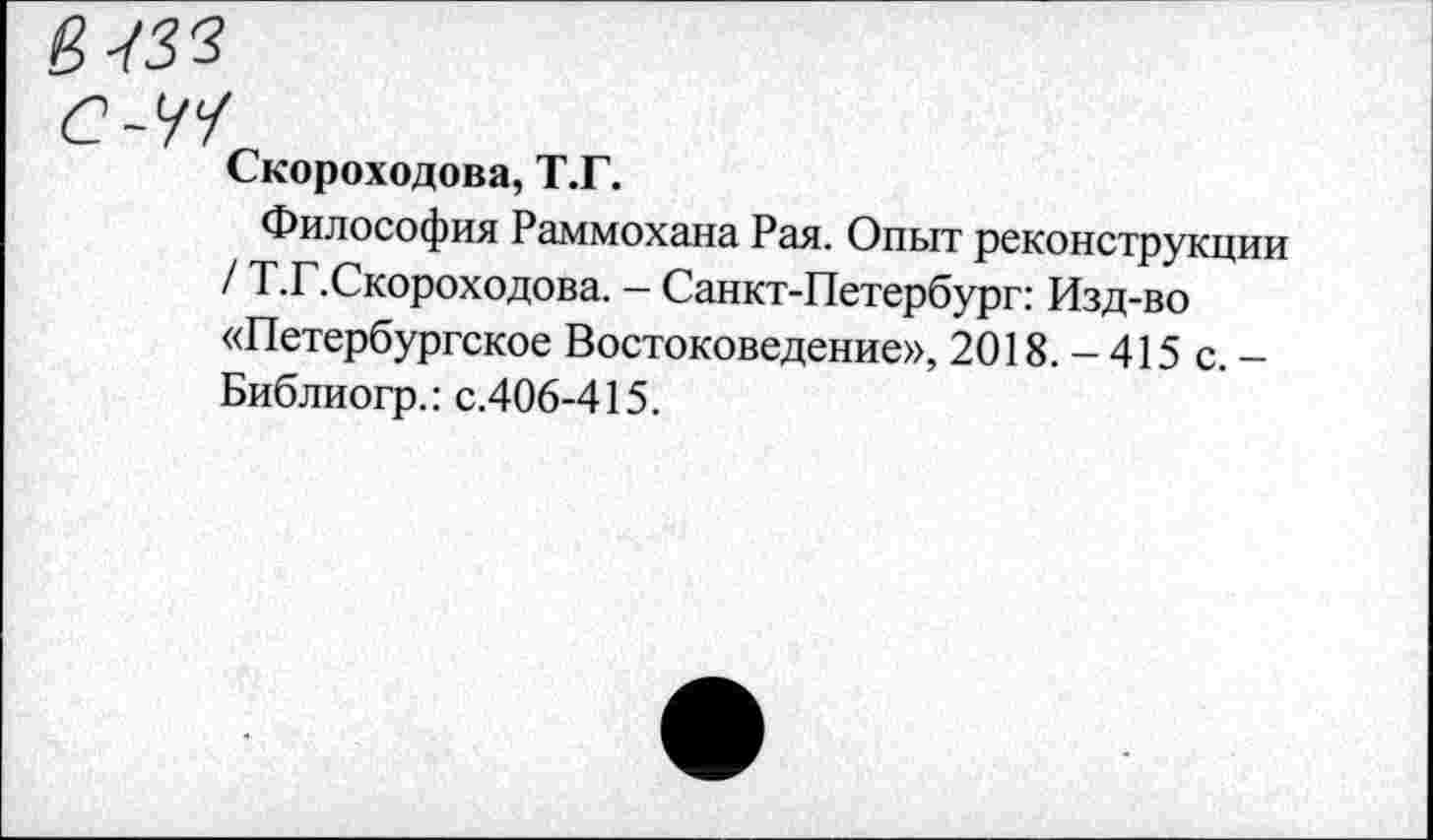 ﻿Й-/33
С-М
Скороходова, Т.Г.
Философия Раммохана Рая. Опыт реконструкции / Т.Г.Скороходова. - Санкт-Петербург: Изд-во «Петербургское Востоковедение», 2018. - 415 с. -Библиогр.: с.406-415.